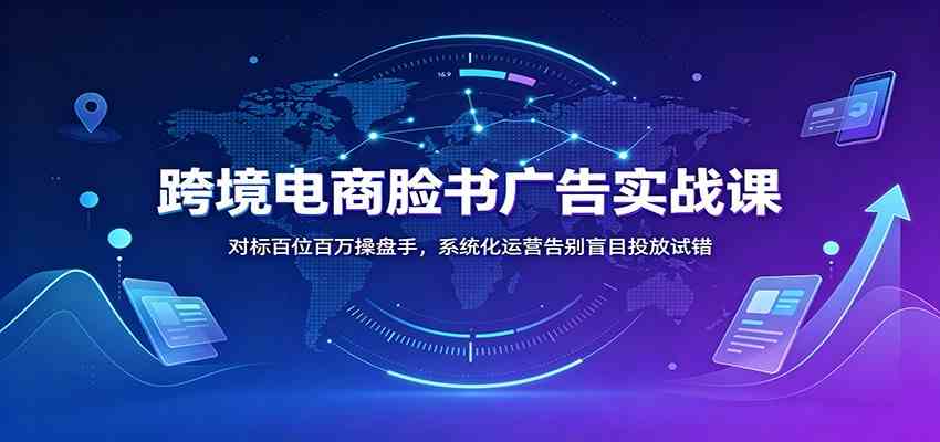跨境电商脸书广告实战课：对标百位百万操盘手，系统化运营告别盲目投放试错-航海圈
