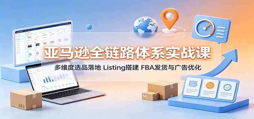 亚马逊全链路体系实战课：多维度选品落地，Listing搭建，FBA发货与广告优化-航海圈
